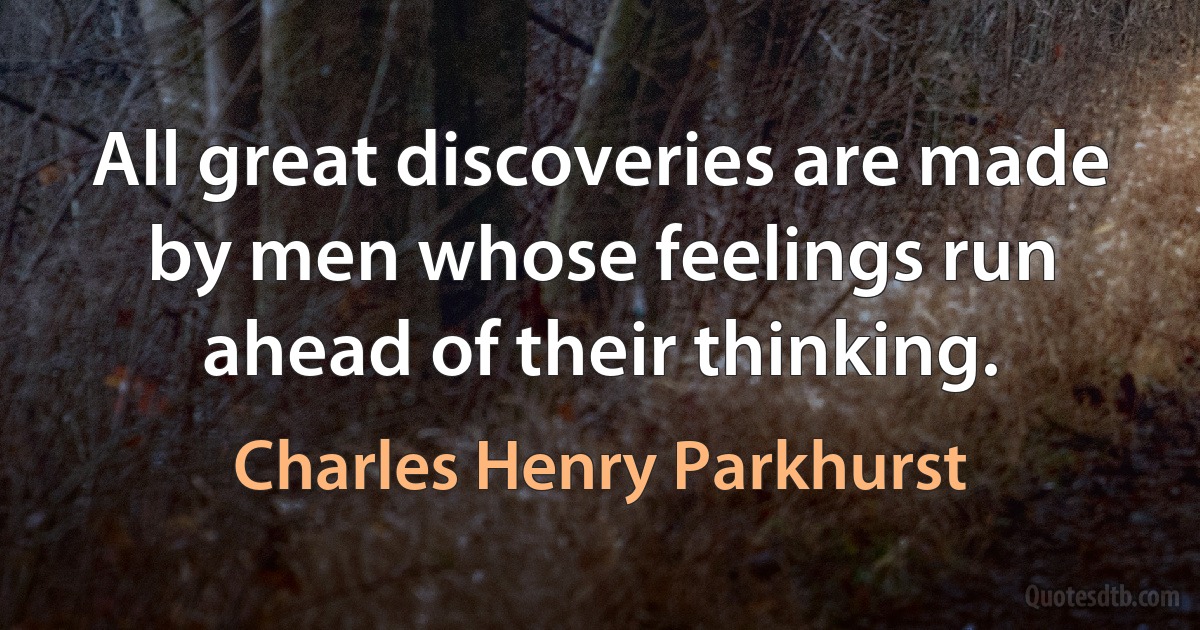 All great discoveries are made by men whose feelings run ahead of their thinking. (Charles Henry Parkhurst)