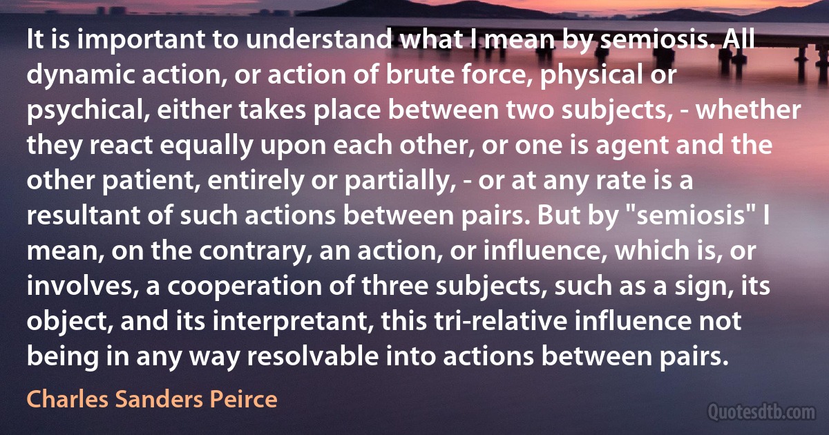 It is important to understand what I mean by semiosis. All dynamic action, or action of brute force, physical or psychical, either takes place between two subjects, - whether they react equally upon each other, or one is agent and the other patient, entirely or partially, - or at any rate is a resultant of such actions between pairs. But by "semiosis" I mean, on the contrary, an action, or influence, which is, or involves, a cooperation of three subjects, such as a sign, its object, and its interpretant, this tri-relative influence not being in any way resolvable into actions between pairs. (Charles Sanders Peirce)