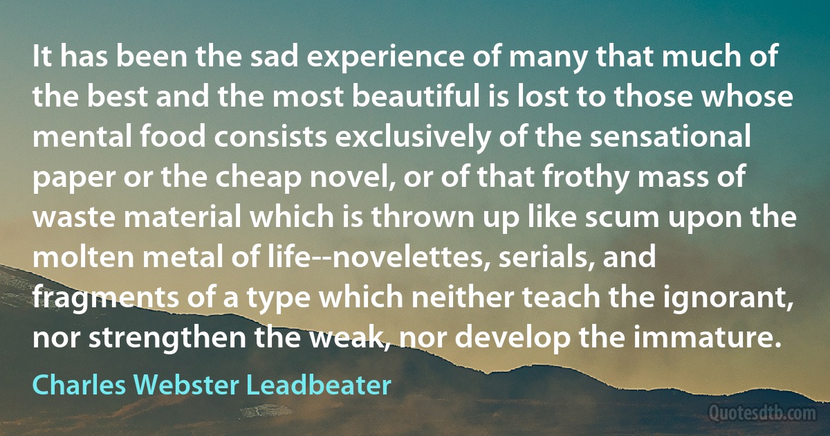 It has been the sad experience of many that much of the best and the most beautiful is lost to those whose mental food consists exclusively of the sensational paper or the cheap novel, or of that frothy mass of waste material which is thrown up like scum upon the molten metal of life--novelettes, serials, and fragments of a type which neither teach the ignorant, nor strengthen the weak, nor develop the immature. (Charles Webster Leadbeater)