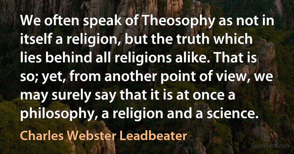 We often speak of Theosophy as not in itself a religion, but the truth which lies behind all religions alike. That is so; yet, from another point of view, we may surely say that it is at once a philosophy, a religion and a science. (Charles Webster Leadbeater)