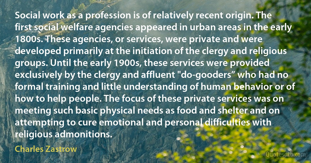 Social work as a profession is of relatively recent origin. The first social welfare agencies appeared in urban areas in the early 1800s. These agencies, or services, were private and were developed primarily at the initiation of the clergy and religious groups. Until the early 1900s, these services were provided exclusively by the clergy and affluent "do-gooders” who had no formal training and little understanding of human behavior or of how to help people. The focus of these private services was on meeting such basic physical needs as food and shelter and on attempting to cure emotional and personal difficulties with religious admonitions. (Charles Zastrow)