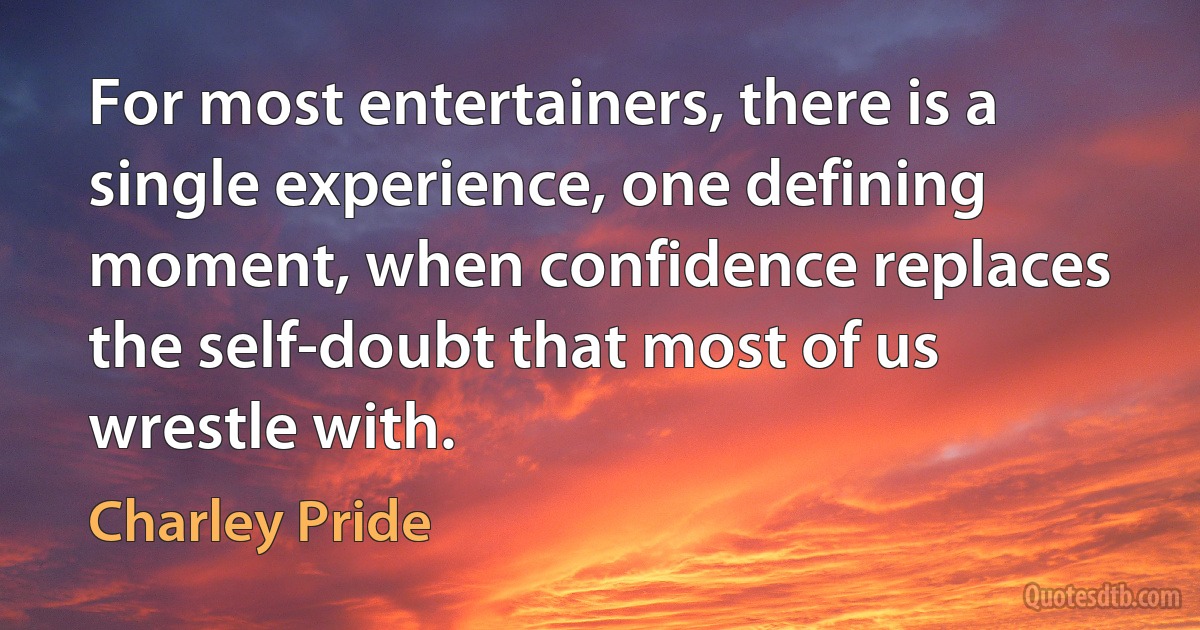 For most entertainers, there is a single experience, one defining moment, when confidence replaces the self-doubt that most of us wrestle with. (Charley Pride)