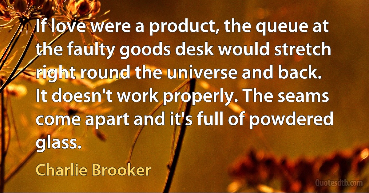 If love were a product, the queue at the faulty goods desk would stretch right round the universe and back. It doesn't work properly. The seams come apart and it's full of powdered glass. (Charlie Brooker)