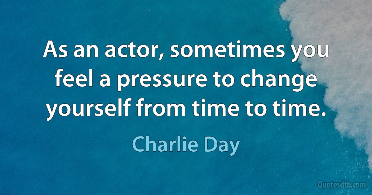 As an actor, sometimes you feel a pressure to change yourself from time to time. (Charlie Day)