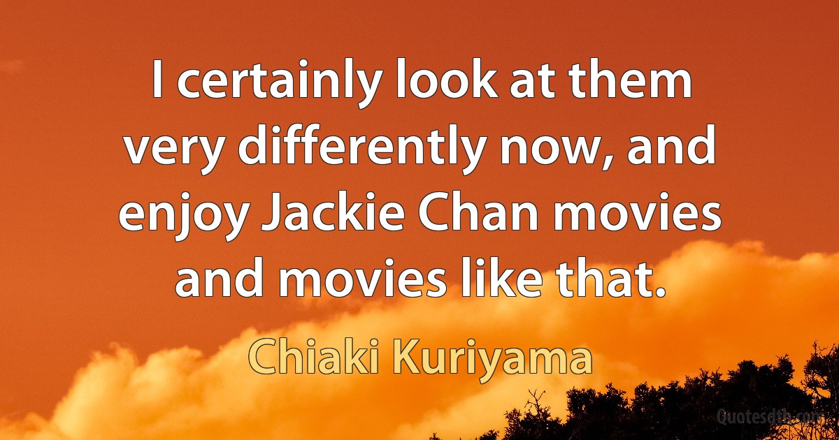 I certainly look at them very differently now, and enjoy Jackie Chan movies and movies like that. (Chiaki Kuriyama)