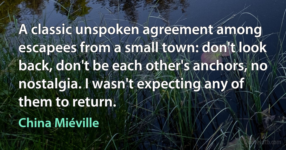 A classic unspoken agreement among escapees from a small town: don't look back, don't be each other's anchors, no nostalgia. I wasn't expecting any of them to return. (China Miéville)