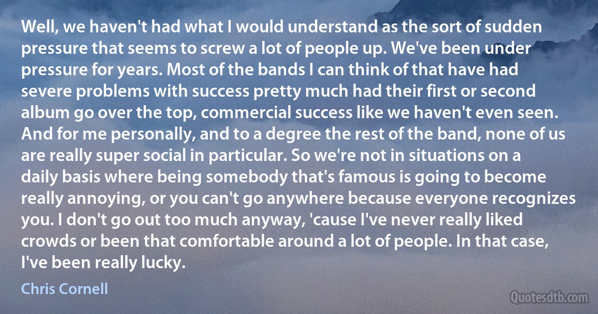 Well, we haven't had what I would understand as the sort of sudden pressure that seems to screw a lot of people up. We've been under pressure for years. Most of the bands I can think of that have had severe problems with success pretty much had their first or second album go over the top, commercial success like we haven't even seen. And for me personally, and to a degree the rest of the band, none of us are really super social in particular. So we're not in situations on a daily basis where being somebody that's famous is going to become really annoying, or you can't go anywhere because everyone recognizes you. I don't go out too much anyway, 'cause I've never really liked crowds or been that comfortable around a lot of people. In that case, I've been really lucky. (Chris Cornell)