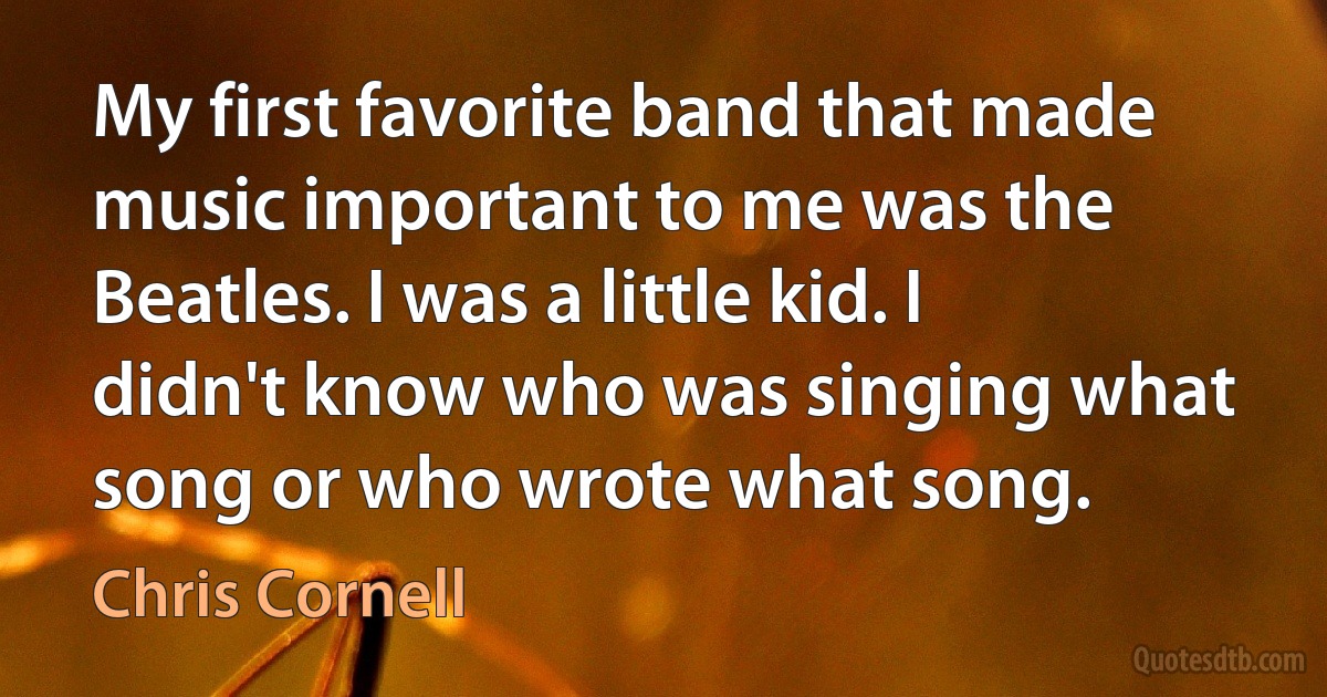 My first favorite band that made music important to me was the Beatles. I was a little kid. I didn't know who was singing what song or who wrote what song. (Chris Cornell)