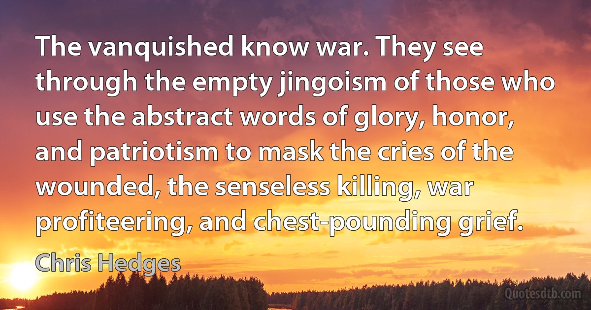 The vanquished know war. They see through the empty jingoism of those who use the abstract words of glory, honor, and patriotism to mask the cries of the wounded, the senseless killing, war profiteering, and chest-pounding grief. (Chris Hedges)