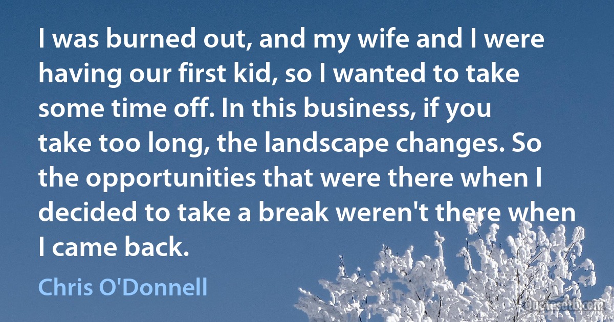 I was burned out, and my wife and I were having our first kid, so I wanted to take some time off. In this business, if you take too long, the landscape changes. So the opportunities that were there when I decided to take a break weren't there when I came back. (Chris O'Donnell)