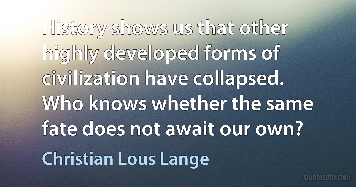 History shows us that other highly developed forms of civilization have collapsed. Who knows whether the same fate does not await our own? (Christian Lous Lange)