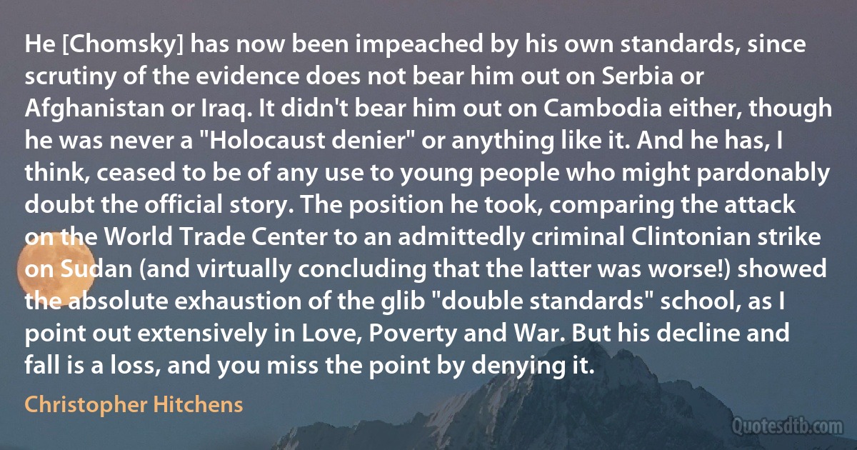 He [Chomsky] has now been impeached by his own standards, since scrutiny of the evidence does not bear him out on Serbia or Afghanistan or Iraq. It didn't bear him out on Cambodia either, though he was never a "Holocaust denier" or anything like it. And he has, I think, ceased to be of any use to young people who might pardonably doubt the official story. The position he took, comparing the attack on the World Trade Center to an admittedly criminal Clintonian strike on Sudan (and virtually concluding that the latter was worse!) showed the absolute exhaustion of the glib "double standards" school, as I point out extensively in Love, Poverty and War. But his decline and fall is a loss, and you miss the point by denying it. (Christopher Hitchens)