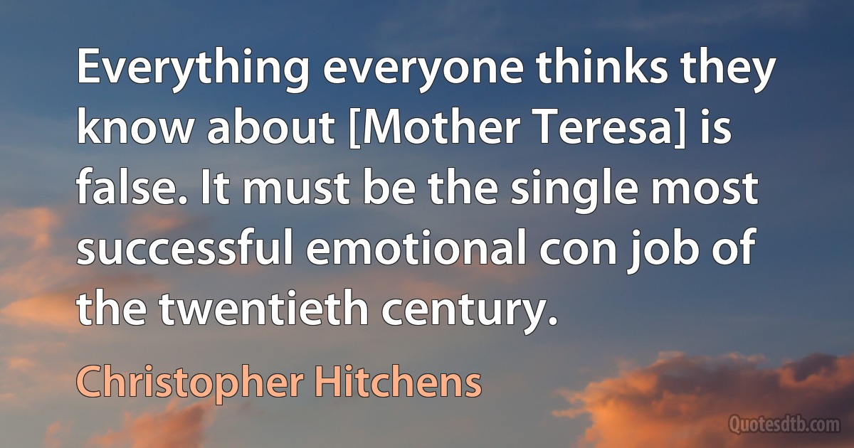 Everything everyone thinks they know about [Mother Teresa] is false. It must be the single most successful emotional con job of the twentieth century. (Christopher Hitchens)