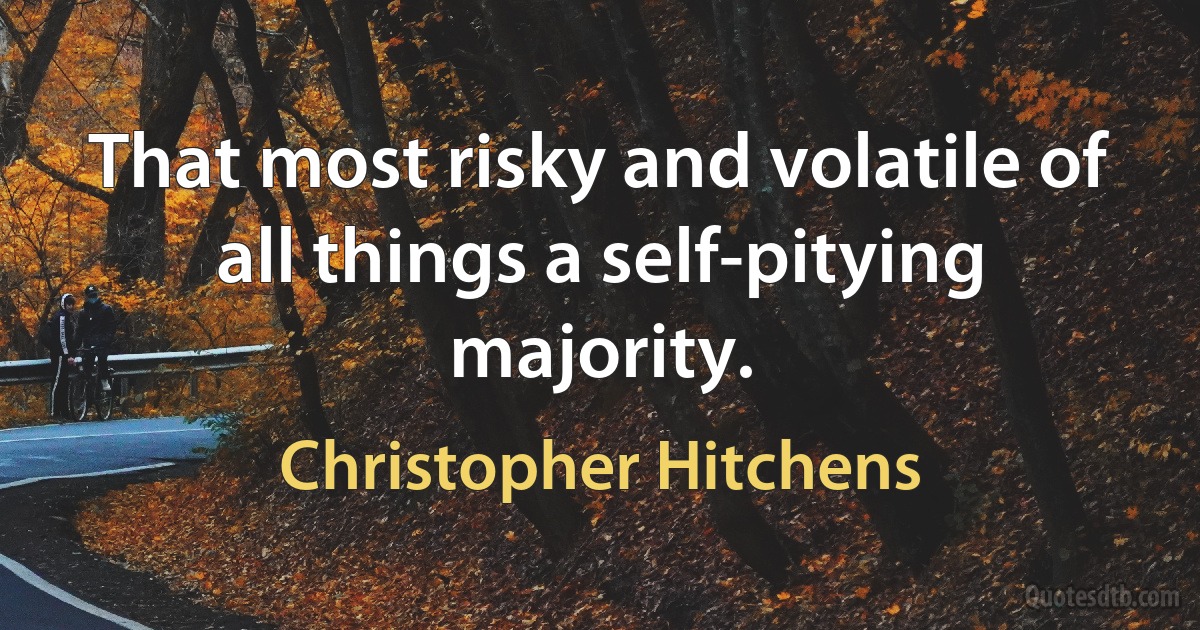 That most risky and volatile of all things a self-pitying majority. (Christopher Hitchens)