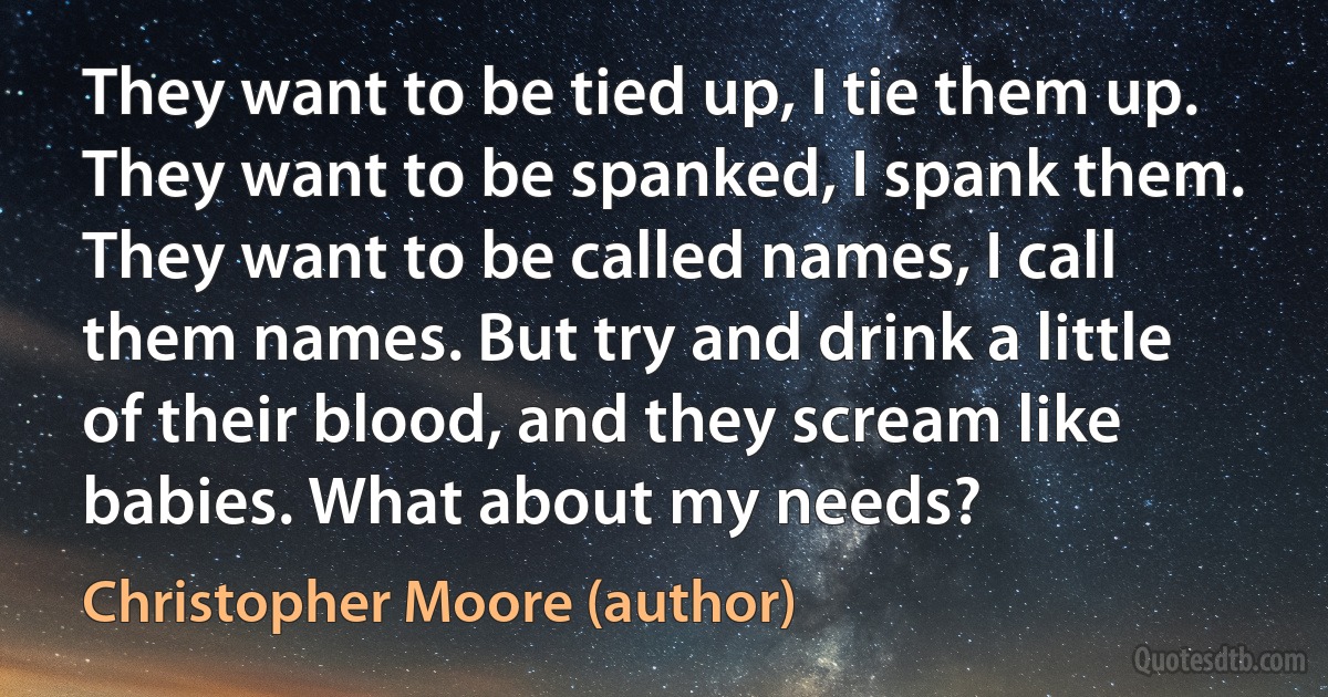 They want to be tied up, I tie them up. They want to be spanked, I spank them. They want to be called names, I call them names. But try and drink a little of their blood, and they scream like babies. What about my needs? (Christopher Moore (author))