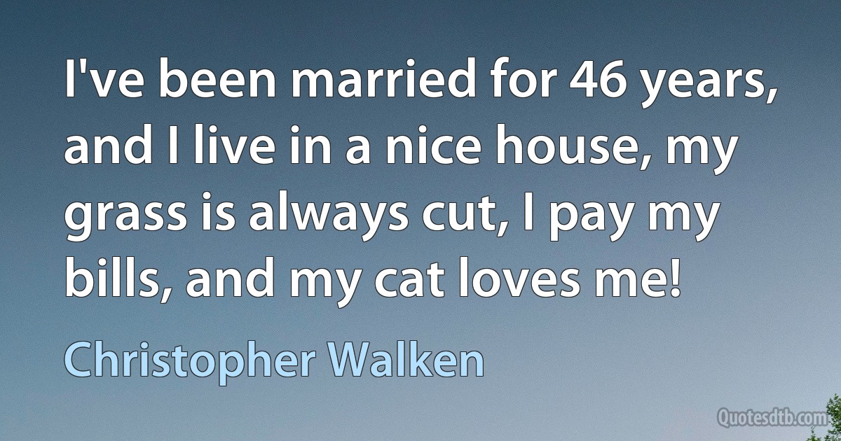 I've been married for 46 years, and I live in a nice house, my grass is always cut, I pay my bills, and my cat loves me! (Christopher Walken)