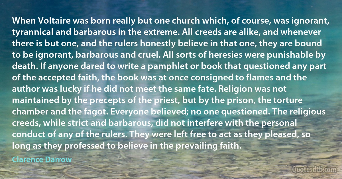 When Voltaire was born really but one church which, of course, was ignorant, tyrannical and barbarous in the extreme. All creeds are alike, and whenever there is but one, and the rulers honestly believe in that one, they are bound to be ignorant, barbarous and cruel. All sorts of heresies were punishable by death. If anyone dared to write a pamphlet or book that questioned any part of the accepted faith, the book was at once consigned to flames and the author was lucky if he did not meet the same fate. Religion was not maintained by the precepts of the priest, but by the prison, the torture chamber and the fagot. Everyone believed; no one questioned. The religious creeds, while strict and barbarous, did not interfere with the personal conduct of any of the rulers. They were left free to act as they pleased, so long as they professed to believe in the prevailing faith. (Clarence Darrow)