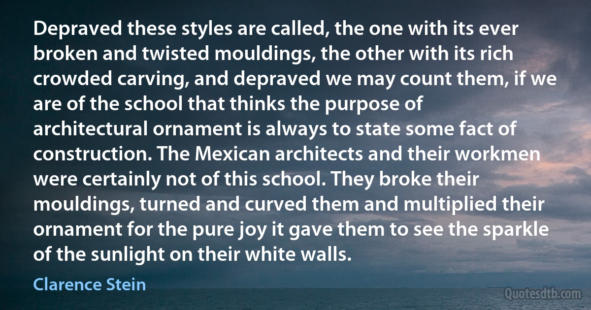 Depraved these styles are called, the one with its ever broken and twisted mouldings, the other with its rich crowded carving, and depraved we may count them, if we are of the school that thinks the purpose of architectural ornament is always to state some fact of construction. The Mexican architects and their workmen were certainly not of this school. They broke their mouldings, turned and curved them and multiplied their ornament for the pure joy it gave them to see the sparkle of the sunlight on their white walls. (Clarence Stein)