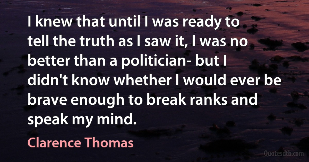 I knew that until I was ready to tell the truth as I saw it, I was no better than a politician- but I didn't know whether I would ever be brave enough to break ranks and speak my mind. (Clarence Thomas)