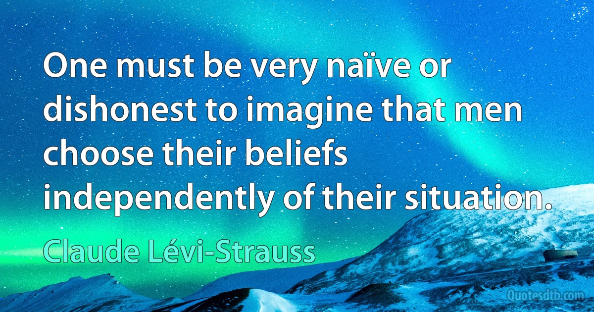 One must be very naïve or dishonest to imagine that men choose their beliefs independently of their situation. (Claude Lévi-Strauss)