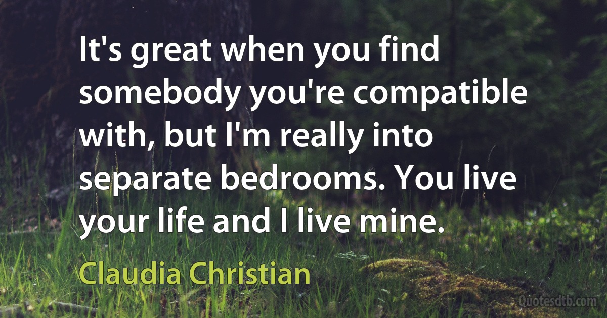 It's great when you find somebody you're compatible with, but I'm really into separate bedrooms. You live your life and I live mine. (Claudia Christian)