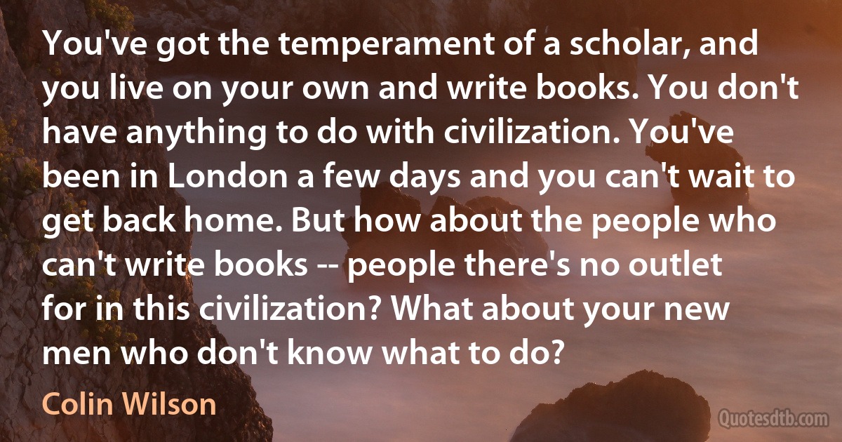 You've got the temperament of a scholar, and you live on your own and write books. You don't have anything to do with civilization. You've been in London a few days and you can't wait to get back home. But how about the people who can't write books -- people there's no outlet for in this civilization? What about your new men who don't know what to do? (Colin Wilson)