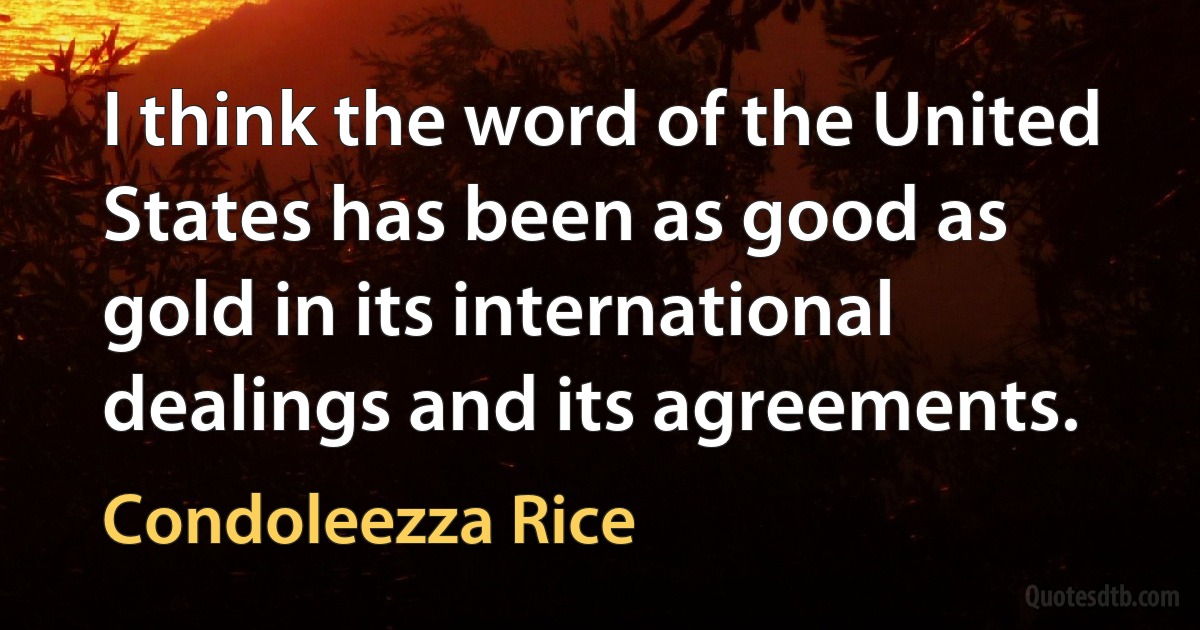 I think the word of the United States has been as good as gold in its international dealings and its agreements. (Condoleezza Rice)