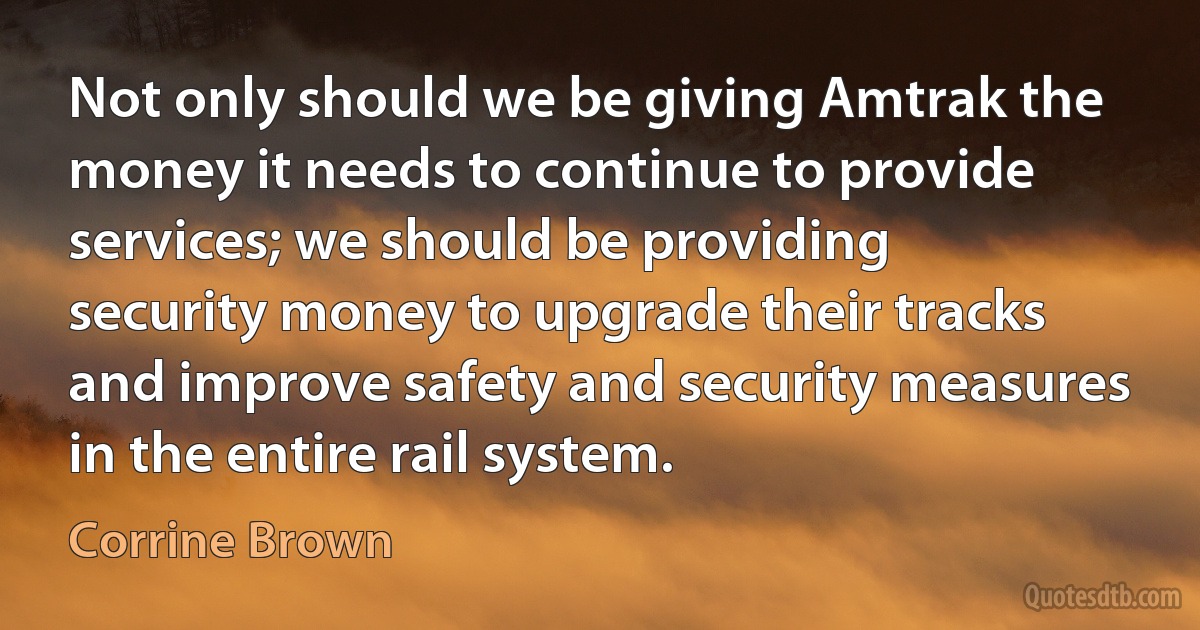 Not only should we be giving Amtrak the money it needs to continue to provide services; we should be providing security money to upgrade their tracks and improve safety and security measures in the entire rail system. (Corrine Brown)