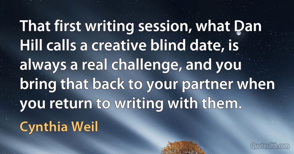 That first writing session, what Dan Hill calls a creative blind date, is always a real challenge, and you bring that back to your partner when you return to writing with them. (Cynthia Weil)