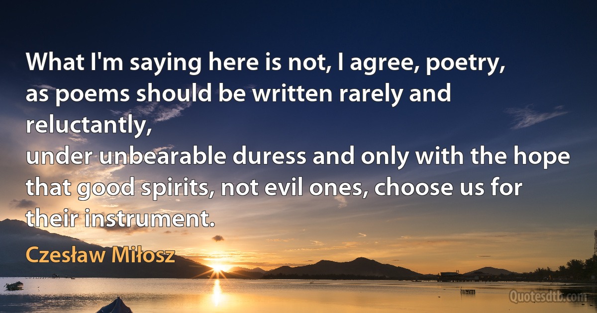 What I'm saying here is not, I agree, poetry,
as poems should be written rarely and reluctantly,
under unbearable duress and only with the hope
that good spirits, not evil ones, choose us for their instrument. (Czesław Miłosz)