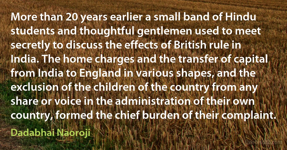 More than 20 years earlier a small band of Hindu students and thoughtful gentlemen used to meet secretly to discuss the effects of British rule in India. The home charges and the transfer of capital from India to England in various shapes, and the exclusion of the children of the country from any share or voice in the administration of their own country, formed the chief burden of their complaint. (Dadabhai Naoroji)