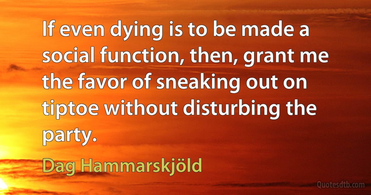 If even dying is to be made a social function, then, grant me the favor of sneaking out on tiptoe without disturbing the party. (Dag Hammarskjöld)