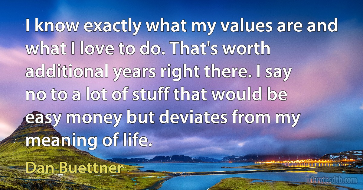 I know exactly what my values are and what I love to do. That's worth additional years right there. I say no to a lot of stuff that would be easy money but deviates from my meaning of life. (Dan Buettner)