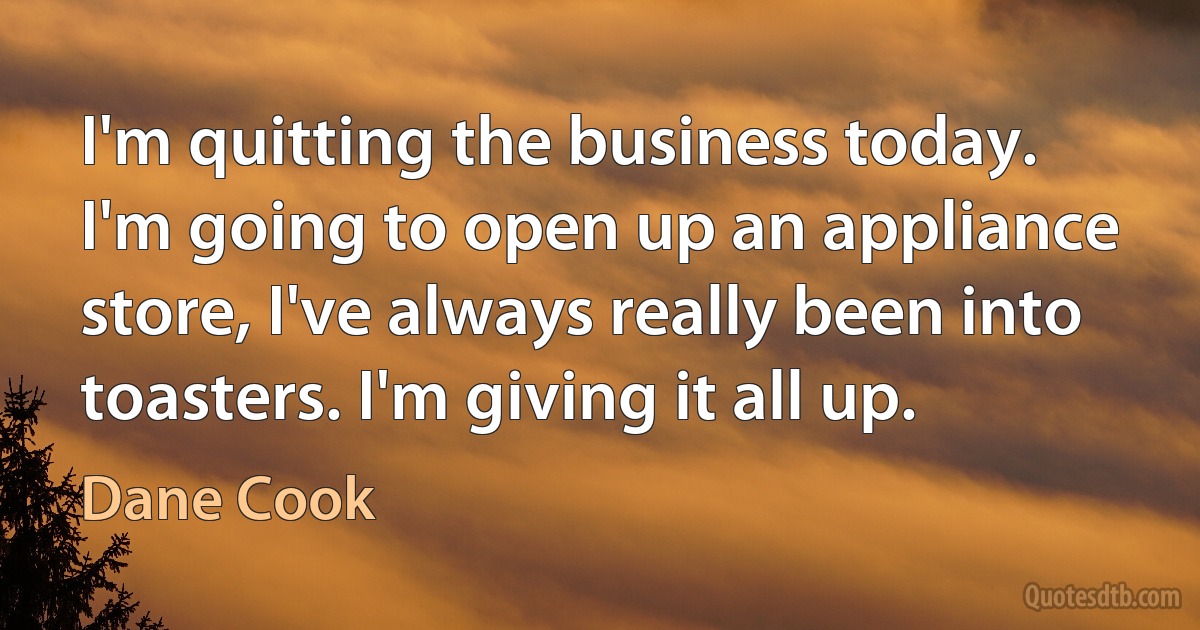 I'm quitting the business today. I'm going to open up an appliance store, I've always really been into toasters. I'm giving it all up. (Dane Cook)