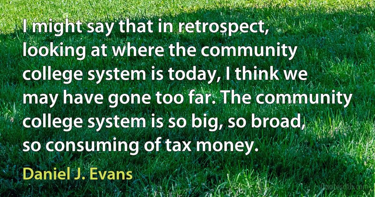 I might say that in retrospect, looking at where the community college system is today, I think we may have gone too far. The community college system is so big, so broad, so consuming of tax money. (Daniel J. Evans)