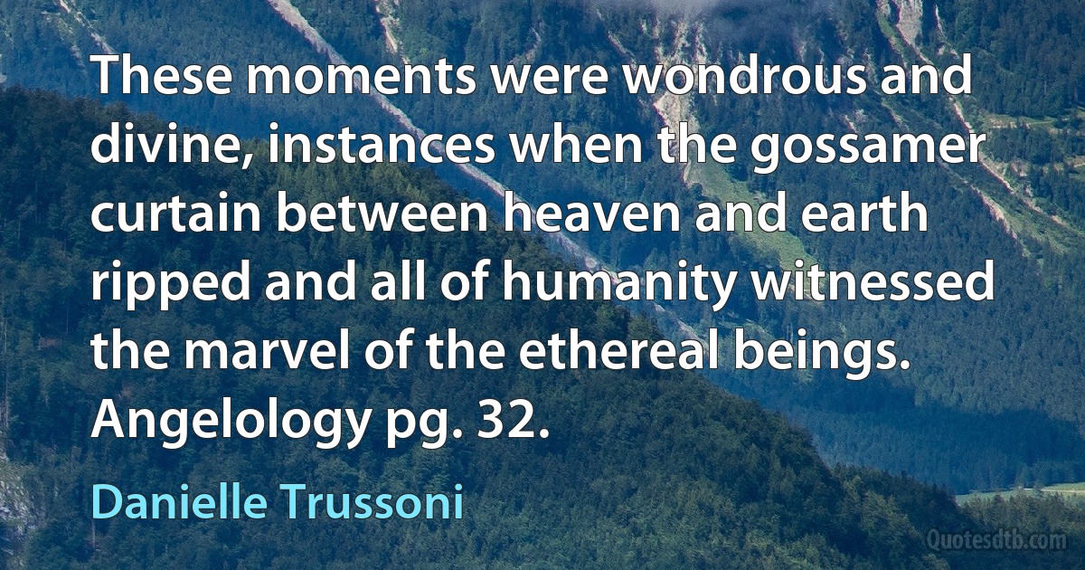 These moments were wondrous and divine, instances when the gossamer curtain between heaven and earth ripped and all of humanity witnessed the marvel of the ethereal beings.
Angelology pg. 32. (Danielle Trussoni)