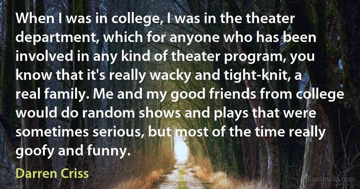 When I was in college, I was in the theater department, which for anyone who has been involved in any kind of theater program, you know that it's really wacky and tight-knit, a real family. Me and my good friends from college would do random shows and plays that were sometimes serious, but most of the time really goofy and funny. (Darren Criss)