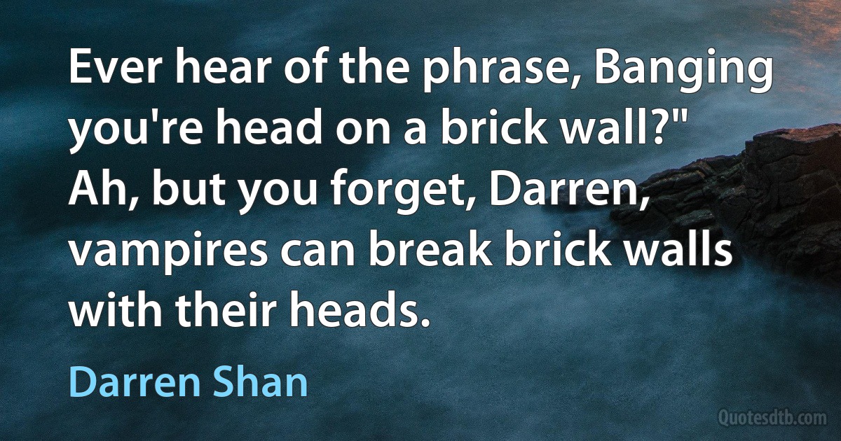 Ever hear of the phrase, Banging you're head on a brick wall?"
Ah, but you forget, Darren, vampires can break brick walls with their heads. (Darren Shan)