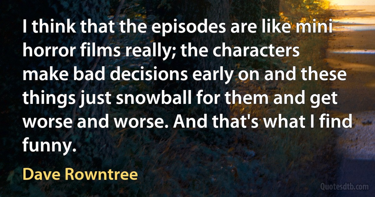 I think that the episodes are like mini horror films really; the characters make bad decisions early on and these things just snowball for them and get worse and worse. And that's what I find funny. (Dave Rowntree)