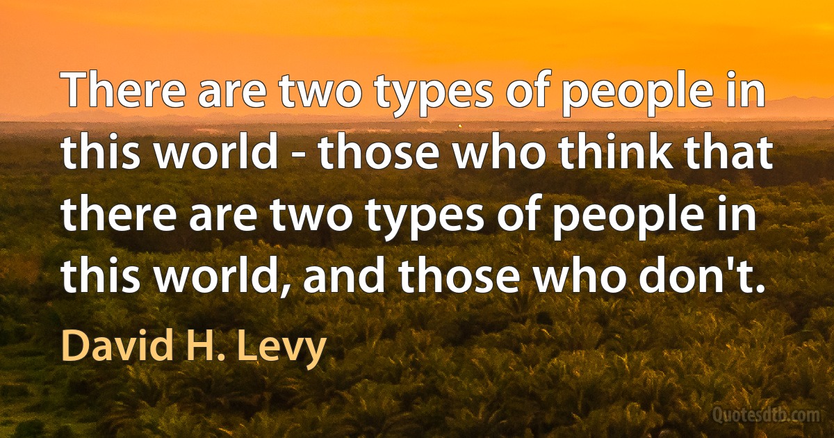 There are two types of people in this world - those who think that there are two types of people in this world, and those who don't. (David H. Levy)