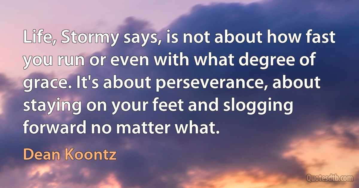 Life, Stormy says, is not about how fast you run or even with what degree of grace. It's about perseverance, about staying on your feet and slogging forward no matter what. (Dean Koontz)