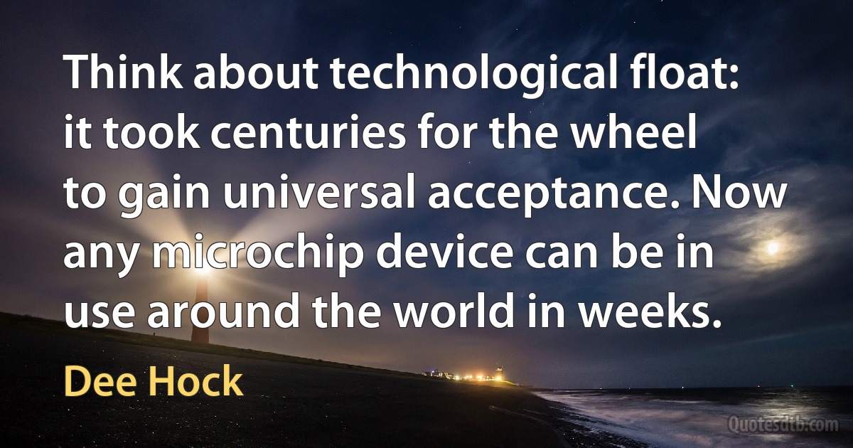 Think about technological float: it took centuries for the wheel to gain universal acceptance. Now any microchip device can be in use around the world in weeks. (Dee Hock)