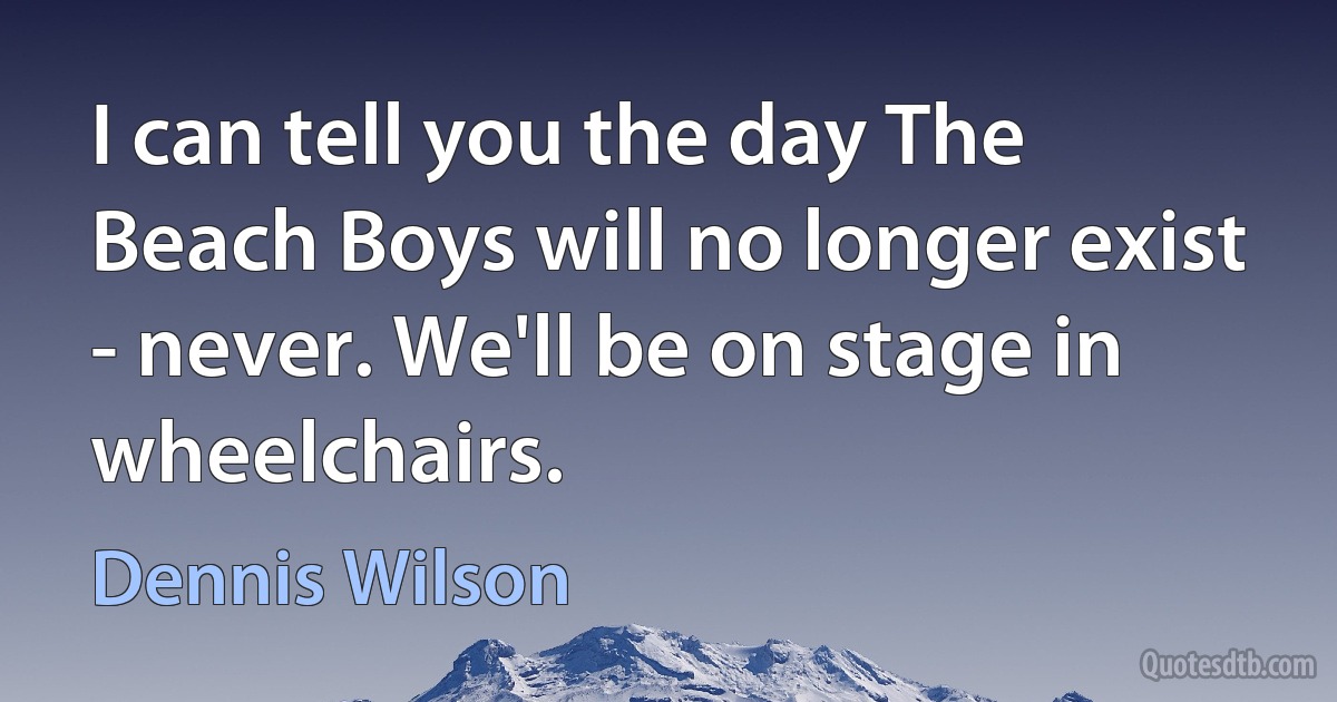 I can tell you the day The Beach Boys will no longer exist - never. We'll be on stage in wheelchairs. (Dennis Wilson)