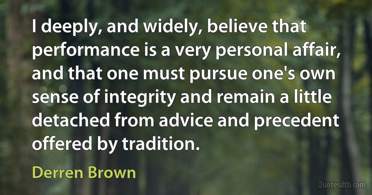 I deeply, and widely, believe that performance is a very personal affair, and that one must pursue one's own sense of integrity and remain a little detached from advice and precedent offered by tradition. (Derren Brown)