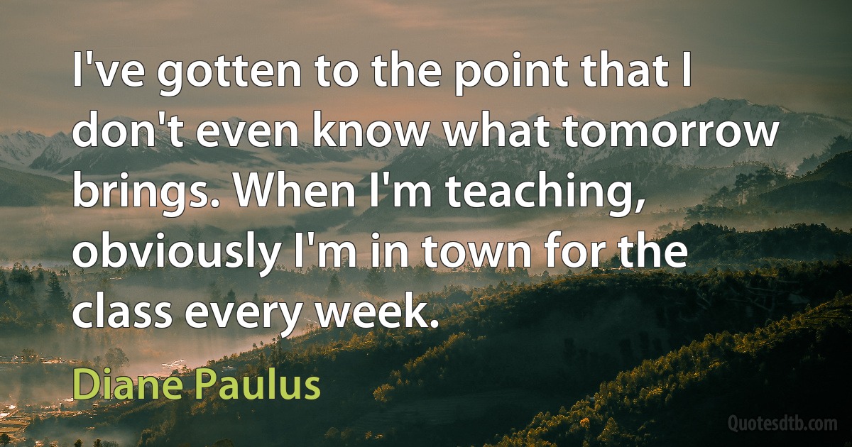 I've gotten to the point that I don't even know what tomorrow brings. When I'm teaching, obviously I'm in town for the class every week. (Diane Paulus)