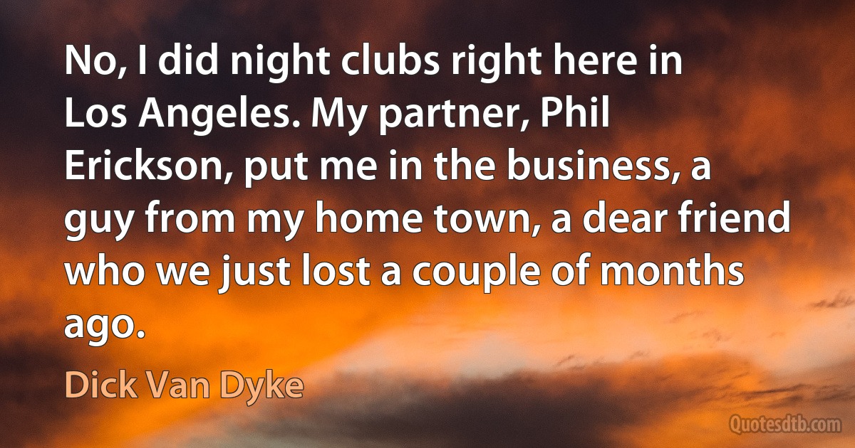 No, I did night clubs right here in Los Angeles. My partner, Phil Erickson, put me in the business, a guy from my home town, a dear friend who we just lost a couple of months ago. (Dick Van Dyke)