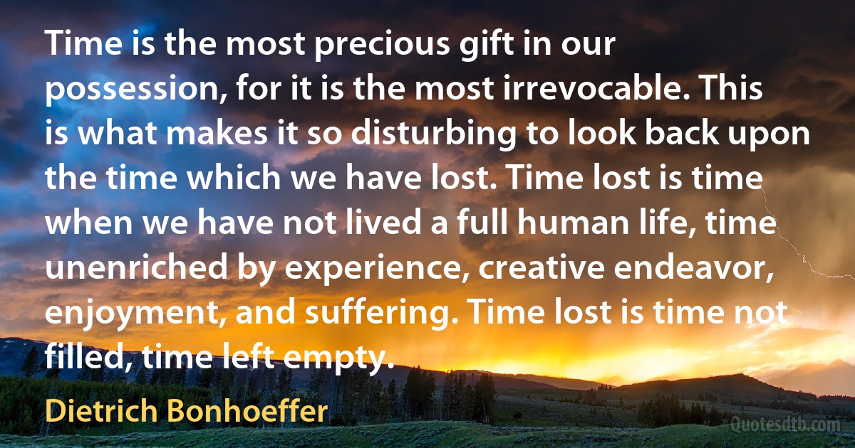 Time is the most precious gift in our possession, for it is the most irrevocable. This is what makes it so disturbing to look back upon the time which we have lost. Time lost is time when we have not lived a full human life, time unenriched by experience, creative endeavor, enjoyment, and suffering. Time lost is time not filled, time left empty. (Dietrich Bonhoeffer)