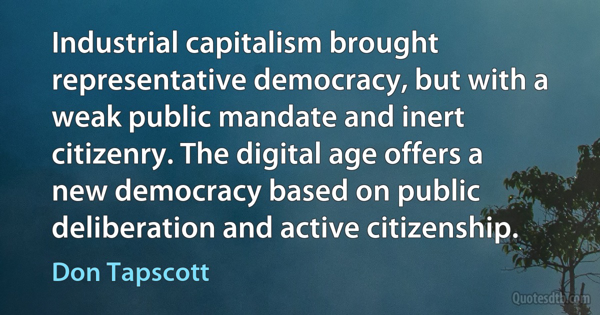 Industrial capitalism brought representative democracy, but with a weak public mandate and inert citizenry. The digital age offers a new democracy based on public deliberation and active citizenship. (Don Tapscott)