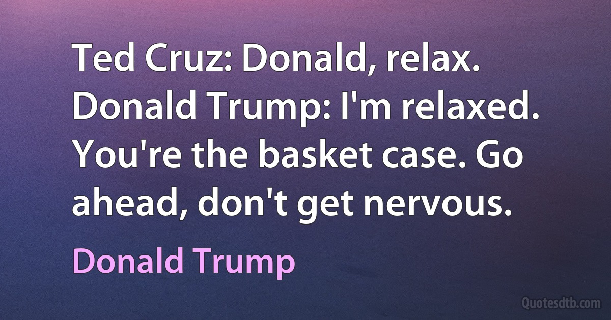 Ted Cruz: Donald, relax.
Donald Trump: I'm relaxed. You're the basket case. Go ahead, don't get nervous. (Donald Trump)