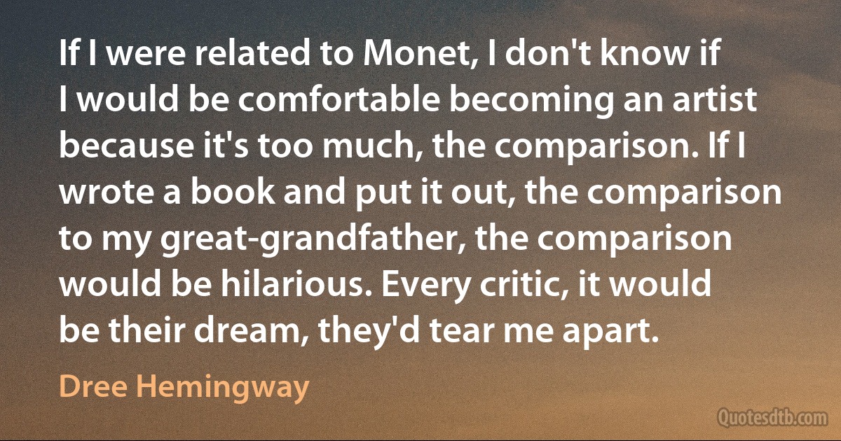 If I were related to Monet, I don't know if I would be comfortable becoming an artist because it's too much, the comparison. If I wrote a book and put it out, the comparison to my great-grandfather, the comparison would be hilarious. Every critic, it would be their dream, they'd tear me apart. (Dree Hemingway)